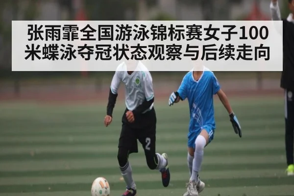 张雨霏全国游泳锦标赛女子100米蝶泳夺冠状态观察与后续走向（kaiyun）