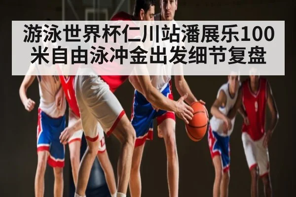游泳世界杯仁川站潘展乐100米自由泳冲金出发细节复盘（kaiyun）