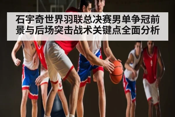 石宇奇世界羽联总决赛男单争冠前景与后场突击战术关键点全面分析（kaiyun）