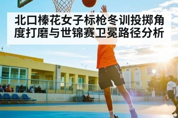 北口榛花女子标枪冬训投掷角度打磨与世锦赛卫冕路径分析（kaiyun）